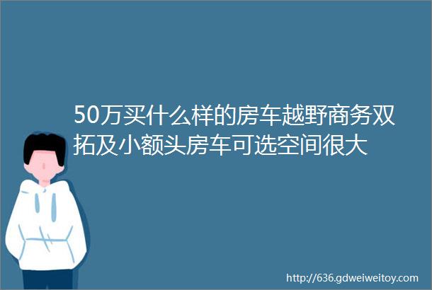 50万买什么样的房车越野商务双拓及小额头房车可选空间很大